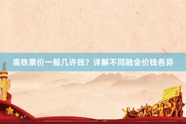 高铁票价一般几许钱？详解不同融会价钱各异