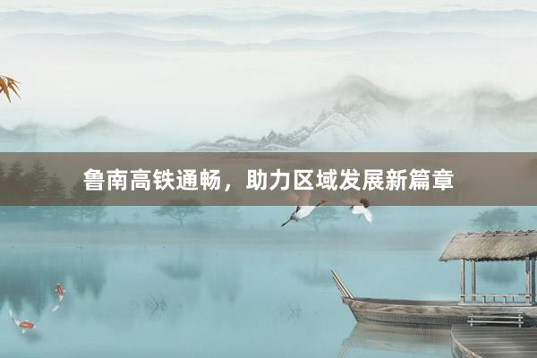 鲁南高铁通畅，助力区域发展新篇章
